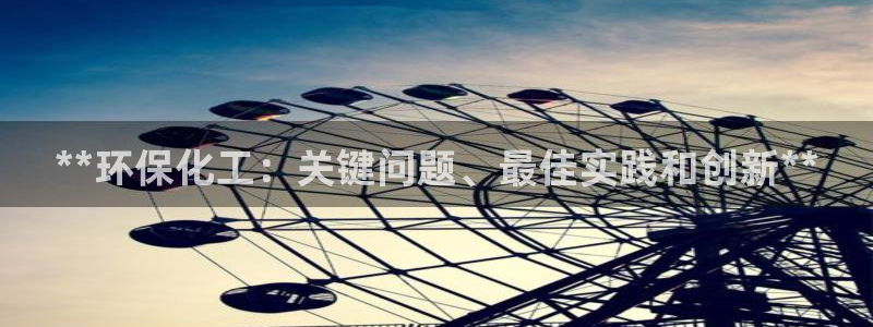 亿万先生客户端官网首页：**环保化工：关键问题、最佳实践和创新**