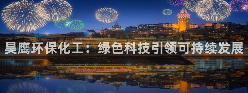 亿万先生客服联系电话：昊鹰环保化工：绿色科技引领可持续发展