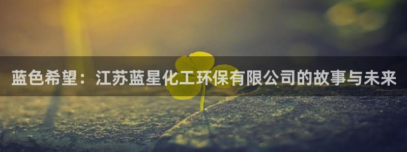 亿万先生网址改了吗：蓝色希望：江苏蓝星化工环保有限公司的故事与未来