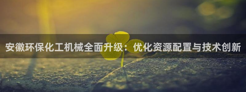 亿万先生 手机版下载最新版：安徽环保化工机械全面升级：优化资源配置与技术创新
